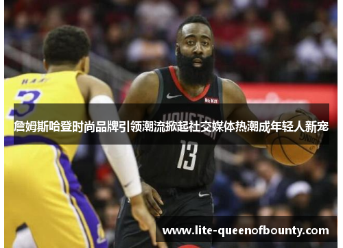 詹姆斯哈登时尚品牌引领潮流掀起社交媒体热潮成年轻人新宠